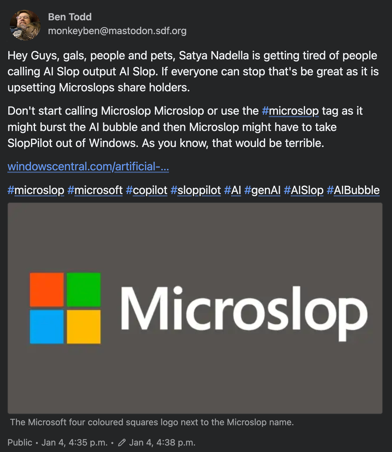 Mastodon post by Ben Todd monkeyben@mastodon.sdf.org: "Hey Guys, gals, people and pets, Satya Nadella is getting tired of people calling AI Slop output AI Slop. If everyone can stop that's be great as it is upsetting Microslops share holders. Don't start calling Microslop Microslop or use the #microslop tag as it might burst the AI bubble and then Microslop might have to take SlopPilot out of Windows. As you know, that would be terrible."