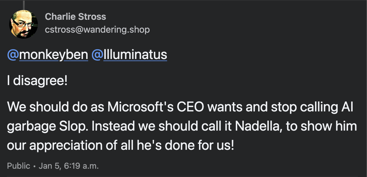Mastodon post by Charlie Stross @cstross@wandering.shop: "I disagree! We should do as Microsoft's CEO wants and stop calling AI garbage Slop. Instead we should call it Nadella, to show him our appreciation of all he's done for us!"